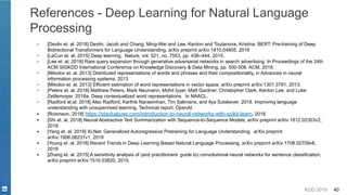 KDD 2019 40
References - Deep Learning for Natural Language
Processing
▪ [Devlin et. al. 2018] Devlin, Jacob and Chang, Ming-Wei and Lee, Kenton and Toutanova, Kristina. BERT: Pre-training of Deep
Bidirectional Transformers for Language Understanding, arXiv preprint arXiv:1810.04805, 2018
▪ [LeCun et. al, 2015] Deep learning, Nature, vol. 521, no. 7553, pp. 436–444, 2015.
▪ [Lee et. al, 2018] Rare query expansion through generative adversarial networks in search advertising, In Proceedings of the 24th
ACM SIGKDD International Conference on Knowledge Discovery & Data Mining, pp. 500-508. ACM, 2018.
▪ [Mikolov et. al. 2013] Distributed representations of words and phrases and their compositionality, in Advances in neural
information processing systems, 2013
▪ [Mikolov et. al. 2013] Efficient estimation of word representations in vector space, arXiv preprint arXiv:1301.3781, 2013.
▪ [Peters et. al. 2018] Matthew Peters, Mark Neumann, Mohit Iyyer, Matt Gardner, Christopher Clark, Kenton Lee, and Luke
Zettlemoyer. 2018a. Deep contextualized word representations. In NAACL.
▪ [Radford et.al. 2018] Alec Radford, Karthik Narasimhan, Tim Salimans, and Ilya Sutskever. 2018. Improving language
understanding with unsupervised learning. Technical report, OpenAI.
▪ [Robinson, 2018] https://stackabuse.com/introduction-to-neural-networks-with-scikit-learn, 2018.
▪ [Shi et. al, 2018] Neural Abstractive Text Summarization with Sequence-to-Sequence Models, arXiv preprint arXiv:1812.02303v2,
2018.
▪ [Yang et. al. 2019] XLNet: Generalized Autoregressive Pretraining for Language Understanding, arXiv preprint
arXiv:1906.08237v1, 2019
▪ [Young et. al. 2018] Recent Trends in Deep Learning Based Natural Language Processing, arXiv preprint arXiv:1708.02709v8,
2018
▪ [Zhang et. al. 2015] A sensitivity analysis of (and practitioners’ guide to) convolutional neural networks for sentence classification,
arXiv preprint arXiv:1510.03820, 2015.
 
