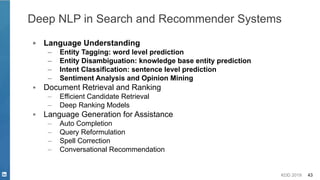 KDD 2019 43
Deep NLP in Search and Recommender Systems
▪ Language Understanding
– Entity Tagging: word level prediction
– Entity Disambiguation: knowledge base entity prediction
– Intent Classification: sentence level prediction
– Sentiment Analysis and Opinion Mining
▪ Document Retrieval and Ranking
– Efficient Candidate Retrieval
– Deep Ranking Models
▪ Language Generation for Assistance
– Auto Completion
– Query Reformulation
– Spell Correction
– Conversational Recommendation
 