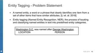 KDD 2019 45
Entity Tagging - Problem Statement
▪ A named entity, a word or a phrase that clearly identifies one item from a
set of other items that have similar attributes. [Li et. al. 2018]
▪ Entity tagging (Named Entity Recognition, NER), the process of locating
and classifying named entities in text into predefined entity categories.
Washington D.C. was named after George Washington.
LOCATION PERSON
 