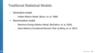 KDD 2019 47
Traditional Statistical Models
▪ Generative model
– Hidden Markov Model [Baum, et. al. 1966]
▪ Discriminative model
– Maximum Entropy Markov Model [McCallum, et. al. 2000]
– (Semi-Markov) Conditional Random Field [Lafferty, et. al. 2001]
 
