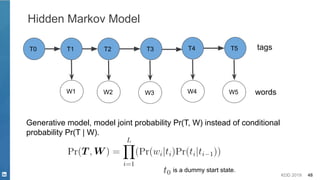 KDD 2019 48
Hidden Markov Model
Generative model, model joint probability Pr(T, W) instead of conditional
probability Pr(T | W).
T1 T2 T3
W1 W2 W3
tags
words
T4 T5
W4 W5
is a dummy start state.
T0
 