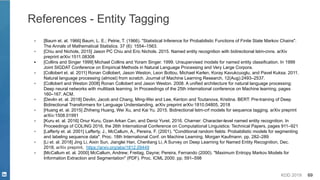 KDD 2019 69
References - Entity Tagging
▪ [Baum et. al. 1966] Baum, L. E.; Petrie, T. (1966). "Statistical Inference for Probabilistic Functions of Finite State Markov Chains".
The Annals of Mathematical Statistics. 37 (6): 1554–1563.
▪ [Chiu and Nichols, 2015] Jason PC Chiu and Eric Nichols. 2015. Named entity recognition with bidirectional lstm-cnns. arXiv
preprint arXiv:1511.08308
▪ [Collins and Singer 1999] Michael Collins and Yoram Singer. 1999. Unsupervised models for named entity classification. In 1999
Joint SIGDAT Conference on Empirical Methods in Natural Language Processing and Very Large Corpora.
▪ [Collobert et. al. 2011] Ronan Collobert, Jason Weston, Leon Bottou, Michael Karlen, Koray Kavukcuoglu, and Pavel Kuksa. 2011.
Natural language processing (almost) from scratch. Journal of Machine Learning Research, 12(Aug):2493–2537.
▪ [Collobert and Weston 2008] Ronan Collobert and Jason Weston. 2008. A unified architecture for natural language processing:
Deep neural networks with multitask learning. In Proceedings of the 25th international conference on Machine learning, pages
160–167. ACM.
▪ [Devlin et. al. 2018] Devlin, Jacob and Chang, Ming-Wei and Lee, Kenton and Toutanova, Kristina. BERT: Pre-training of Deep
Bidirectional Transformers for Language Understanding, arXiv preprint arXiv:1810.04805, 2018
▪ [Huang et. al. 2015] Zhiheng Huang, Wei Xu, and Kai Yu. 2015. Bidirectional lstm-crf models for sequence tagging. arXiv preprint
arXiv:1508.01991
▪ [Kuru et. al. 2016] Onur Kuru, Ozan Arkan Can, and Deniz Yuret. 2016. Charner: Character-level named entity recognition. In
Proceedings of COLING 2016, the 26th International Conference on Computational Linguistics: Technical Papers, pages 911–921
▪ [Lafferty et. al. 2001] Lafferty, J., McCallum, A., Pereira, F. (2001). "Conditional random fields: Probabilistic models for segmenting
and labeling sequence data". Proc. 18th International Conf. on Machine Learning. Morgan Kaufmann. pp. 282–289
▪ [Li et. al. 2018] Jing Li, Aixin Sun, Jianglei Han, Chenliang Li, A Survey on Deep Learning for Named Entity Recognition, Dec.
2018, arXiv preprint, https://arxiv.org/abs/1812.09449
▪ [McCallum et. al. 2000] McCallum, Andrew; Freitag, Dayne; Pereira, Fernando (2000). "Maximum Entropy Markov Models for
Information Extraction and Segmentation" (PDF). Proc. ICML 2000. pp. 591–598
 