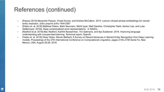 KDD 2019 70
References (continued)
▪ [Passos 2014] Alexandre Passos, Vineet Kumar, and Andrew McCallum. 2014. Lexicon infused phrase embeddings for named
entity resolution. arXiv preprint arXiv:1404.5367
▪ [Peters et. al. 2018] Matthew Peters, Mark Neumann, Mohit Iyyer, Matt Gardner, Christopher Clark, Kenton Lee, and Luke
Zettlemoyer. 2018a. Deep contextualized word representations. In NAACL.
▪ [Radford et.al. 2018] Alec Radford, Karthik Narasimhan, Tim Salimans, and Ilya Sutskever. 2018. Improving language
understanding with unsupervised learning. Technical report, OpenAI.
▪ [Yadav et. al. 2018] Vikas Yadav, Steven Bethard, A Survey on Recent Advances in Named Entity Recognition from Deep Learning
models, Proceedings of the 27th International Conference on Computational Linguistics, pages 2145–2158 Santa Fe, New
Mexico, USA, August 20-26, 2018.
 