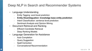 KDD 2019 71
Deep NLP in Search and Recommender Systems
▪ Language Understanding
– Entity Tagging: word level prediction
– Entity Disambiguation: knowledge base entity prediction
– Intent Classification: sentence level prediction
– Sentiment Analysis and Opinion Mining
▪ Document Retrieval and Ranking
– Efficient Candidate Retrieval
– Deep Ranking Models
▪ Language Generation for Assistance
– Auto Completion
– Query Suggestion
– Spell Correction
– Conversational Recommendation
 
