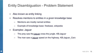 KDD 2019 73
Entity Disambiguation - Problem Statement
▪ Also known as entity linking
▪ Resolves mentions to entities in a given knowledge base
– Mentions are mostly named entities
– Example of knowledge base: freebase, wikipedia
▪ Examples: Jaguar
– The prey saw the jaguar cross the jungle. KB:Jaguar
– The man saw a jaguar speed on the highway. KB:Jaguar_Cars
 
