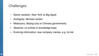 KDD 2019 75
Challenges
▪ Name variation: New York vs Big Apple
▪ Ambiguity: Michael Jordan
▪ Metonymy: Beijing (city or Chinese government)
▪ Absence: no entries in knowledge base
▪ Evolving information: new company names, e.g. tic-tok.
 