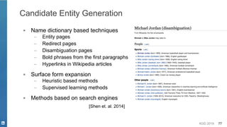 KDD 2019 77
Candidate Entity Generation
▪ Name dictionary based techniques
– Entity pages
– Redirect pages
– Disambiguation pages
– Bold phrases from the first paragraphs
– Hyperlinks in Wikipedia articles
▪ Surface form expansion
– Heuristic based methods
– Supervised learning methods
▪ Methods based on search engines
[Shen et. al. 2014]
 