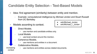 KDD 2019 80
Candidate Entity Selection - Text-Based Models
▪ Idea: find agreement (similarity) between entity and mention.
– Example: computational intelligence by Michael Jordan and Stuart Russell
from UC Berkeley
increasing
context
● wiki/Michael_Jordan
● wiki/Michael_I._Jordan▪ Models according to context.
– Direct Models.
▪ use mention and candidate entities only.
– Local Models
▪ use local context around the mention.
– Coherence Models.
▪ use mentions and entities in a document.
– Collaborative Models.
▪ use mentions and entities across related documents.
 