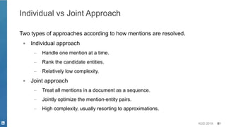 KDD 2019 81
Individual vs Joint Approach
Two types of approaches according to how mentions are resolved.
▪ Individual approach
– Handle one mention at a time.
– Rank the candidate entities.
– Relatively low complexity.
▪ Joint approach
– Treat all mentions in a document as a sequence.
– Jointly optimize the mention-entity pairs.
– High complexity, usually resorting to approximations.
 
