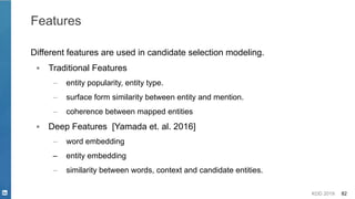 KDD 2019 82
Features
Different features are used in candidate selection modeling.
▪ Traditional Features
– entity popularity, entity type.
– surface form similarity between entity and mention.
– coherence between mapped entities
▪ Deep Features [Yamada et. al. 2016]
– word embedding
– entity embedding
– similarity between words, context and candidate entities.
 