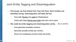 KDD 2019 84
Joint Entity Tagging and Disambiguation
▪ Previously, we find entities first, then link them. But if entities are
identified wrong, disambiguation will likely fail too.
– Over-split: Romeo and Juliet by Shakespeare
– Under-split: Baby Romeo and Juliet were born hours apart.
▪ We could do entity tagging and disambiguation jointly.
– Over-generate candidate mentions
– Generate possible entities per mention
– Score non-overlapping mention-entity pair jointly.
[Sil, et. al.2013]
 