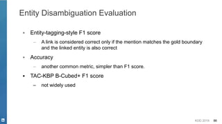 KDD 2019 86
Entity Disambiguation Evaluation
▪ Entity-tagging-style F1 score
– A link is considered correct only if the mention matches the gold boundary
and the linked entity is also correct
▪ Accuracy
– another common metric, simpler than F1 score.
▪ TAC-KBP B-Cubed+ F1 score
– not widely used
 