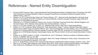 KDD 2019 87
References - Named Entity Disambiguation
▪ [Cucerzan 2007] Cucerzan, Silviu. Large-Scale Named Entity Disambiguation Based on Wikipedia Data. Proceedings of the 2007
Joint Conference on Empirical Methods in Natural Language Processing and Computational Natural Language Learning
(EMNLP-CoNLL): 708–716.
▪ [Ganea et. al. 2017] Octavian-Eugen Ganea and Thomas Hofmann. 2017. Deep joint entity disambiguation with local neural
attention. In Proceedings of the 2017 Conference on Empirical Methods in Natural Language Processing, pages 2609–2619.
Association for Computational Linguistics.
▪ [Globerson et. al. 2016] Amir Globerson, Nevena Lazic, Soumen Chakrabarti, Amarnag Subramanya, Michael Ringgaard, and
Fernando Pereira. 2016. Collective entity resolution with multi-focal attention. In ACL (1).
▪ [Han et. al. 2011] Han, Xianpei; Sun, Le; Zhao, Jun. Collective Entity Linking in Web Text: A Graph-based Method.
▪ [Hoffart, et. al. 2011] Johannes Hoffart, Mohamed A. Yosef, Ilaria Bordino, Hagen F¨urstenau, Manfred Pinkal, Marc Spaniol,
Bilyana Taneva, Stefan Thater, and Gerhard Weikum. 2011. Robust disambiguation of named entities in text. In Proceedings of the
Conference on Empirical Method in Natural Language Processing, pages 782–792. Association for Computational Linguistics.
▪ [Kolitsas et al., 2018] Nikolaos Kolitsas, Octavianeugen Ganea, and Thomas Hofmann. End-to-end neural entity linking. In CoNLL,
2018.
▪ [Kulkarni et. al. 2009] S. Kulkarni, A. Singh, G. Ramakrishnan, and S. Chakrabarti, Collective annotation of Wikipedia entities in
web text, in SIGKDD, 2009, pp. 457–466
▪ [Ling et al.2015] Xiao Ling, Sameer Singh, and Daniel S. Weld. 2015. Design Challenges for Entity Linking. Transactions of the
Association for Computational Linguistics, 3:315–328.
▪ [Le et. al., 2018] Phong Le and Ivan Titov. Improving entity linking by modeling latent relations between mentions. In ACL, 2018.
▪ [Rao et. al. 2013] Rao, Delip; McNamee, Paul; Dredze, Mark (2013). Entity Linking: Finding Extracted Entities in a Knowledge
Base. Multi-source, Multilingual Information Extraction and Summarization. Springer Berlin Heidelberg: 93–115
 