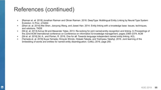KDD 2019 88
References (continued)
▪ [Raiman et. al. 2018] Jonathan Raiman and Olivier Raiman. 2018. DeepType: Multilingual Entity Linking by Neural Type System
Evolution. In Proc. of AAAI.
▪ [Shen et. al. 2014] Wei Shen, Jianyong Wang, and Jiawei Han. 2014. Entity linking with a knowledge base: Issues, techniques,
and solutions. TKDE
▪ [Sil et. al. 2013] Avirup Sil and Alexander Yates. 2013. Re-ranking for joint named-entity recognition and linking. In Proceedings of
the 22nd ACM international conference on Conference on information & knowledge management, pages 2369–2374. ACM
▪ [Sil et. al. 2016] Sil, A., and Florian, R. 2016. One for all: Towards language independent named entity linking. ACL.
▪ [Yamada et. al. 2016] Ikuya Yamada, Hiroyuki Shindo, Hideaki Takeda, and Yoshiyasu Takefuji. 2016. Joint learning of the
embedding of words and entities for named entity disambiguation. CoNLL 2016, page 250.
 
