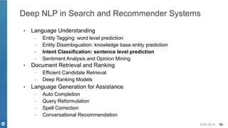 KDD 2019 89
Deep NLP in Search and Recommender Systems
▪ Language Understanding
– Entity Tagging: word level prediction
– Entity Disambiguation: knowledge base entity prediction
– Intent Classification: sentence level prediction
– Sentiment Analysis and Opinion Mining
▪ Document Retrieval and Ranking
– Efficient Candidate Retrieval
– Deep Ranking Models
▪ Language Generation for Assistance
– Auto Completion
– Query Reformulation
– Spell Correction
– Conversational Recommendation
 