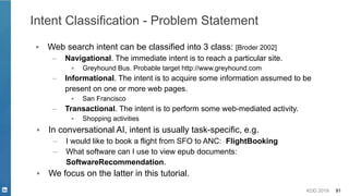 KDD 2019 91
Intent Classification - Problem Statement
▪ Web search intent can be classified into 3 class: [Broder 2002]
– Navigational. The immediate intent is to reach a particular site.
▪ Greyhound Bus. Probable target http://www.greyhound.com
– Informational. The intent is to acquire some information assumed to be
present on one or more web pages.
▪ San Francisco
– Transactional. The intent is to perform some web-mediated activity.
▪ Shopping activities
▪ In conversational AI, intent is usually task-specific, e.g.
– I would like to book a flight from SFO to ANC: FlightBooking
– What software can I use to view epub documents:
SoftwareRecommendation.
▪ We focus on the latter in this tutorial.
 