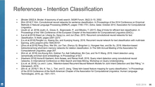 KDD 2019 96
References - Intention Classification
▪ [Broder 2002] A. Broder. A taxonomy of web search. SIGIR Forum, 36(2):3–10, 2002.
▪ [Kim 2014] Y. Kim. Convolutional neural networks for sentence classification. In Proceedings of the 2014 Conference on Empirical
Methods in Natural Language Processing (EMNLP), pages 1746–1751, Doha, Qatar, October 2014. Association for Computational
Linguistics.
▪ [Joulin et. al. 2016] Joulin, A., Grave, E., Bojanowski, P., and Mikolov, T. (2017). Bag of tricks for efficient text classification. In
Proceedings of the 15th Conference of the European Chapter of the Association for Computational Linguistics (EACL).
▪ [Lai et al.2015] Siwei Lai, Liheng Xu, Kang Liu, and Jun Zhao. 2015. Recurrent convolutional neural networks for text
classification. In AAAI, pages 2267–2273
▪ [Liu et al.2016] Pengfei Liu, Xipeng Qiu, and Xuanjing Huang. 2016. Recurrent neural network for text classification with multi-task
learning. arXiv preprint arXiv:1605.05101
▪ [Zhou et al.2016] Peng Zhou, Wei Shi, Jun Tian, Zhenyu Qi, Bingchen Li, Hongwei Hao, and Bo Xu. 2016. Attention-based
bidirectional long short-term memory networks for relation classification. In The 54th Annual Meeting of the Association for
Computational Linguistics, page 207.
▪ [Kim et. al. 2016] Joo-Kyung Kim, Gokhan Tur, Asli Celikyilmaz, Bin Cao, and Ye-Yi Wang. 2016. Intent detection using
semantically enriched word embeddings. In Proceedings of SLT.
▪ [Hashemi 2016] Homa B Hashemi, Amir Asiaee, and Reiner Kraft. 2016. Query intent detection using convolutional neural
networks. In International Conference on Web Search and Data Mining, Workshop on Query Understanding.
▪ [Liu et. al. 2016]. Liu and I. Lane, “Attention-based Recurrent Neural Network Models for Joint Intent Detection and Slot Filling,” in
Interspeech, 2016.
▪ [Shi et. al. 2016] Y. Shi, K. Yao, L. Tian, and D. Jiang, “Deep lstm based feature mapping for query classification,” in Proceedings
of the 2016 Conference of the North American Chapter of the Association for Computational Linguistics: Human Language
Technologies, 2016, pp. 1501–1511.
 