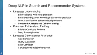 KDD 2019 97
Deep NLP in Search and Recommender Systems
▪ Language Understanding
– Entity Tagging: word level prediction
– Entity Disambiguation: knowledge base entity prediction
– Intent Classification: sentence level prediction
– Sentiment Analysis and Opinion Mining
▪ Document Retrieval and Ranking
– Efficient Candidate Retrieval
– Deep Ranking Models
▪ Language Generation for Assistance
– Auto Completion
– Query Suggestion
– Spell Correction
– Conversational Recommendation
 