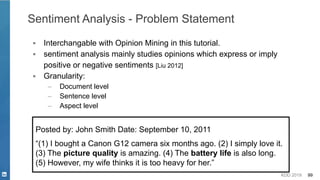 KDD 2019 99
Sentiment Analysis - Problem Statement
▪ Interchangable with Opinion Mining in this tutorial.
▪ sentiment analysis mainly studies opinions which express or imply
positive or negative sentiments [Liu 2012]
▪ Granularity:
– Document level
– Sentence level
– Aspect level
Posted by: John Smith Date: September 10, 2011
“(1) I bought a Canon G12 camera six months ago. (2) I simply love it.
(3) The picture quality is amazing. (4) The battery life is also long.
(5) However, my wife thinks it is too heavy for her.”
 
