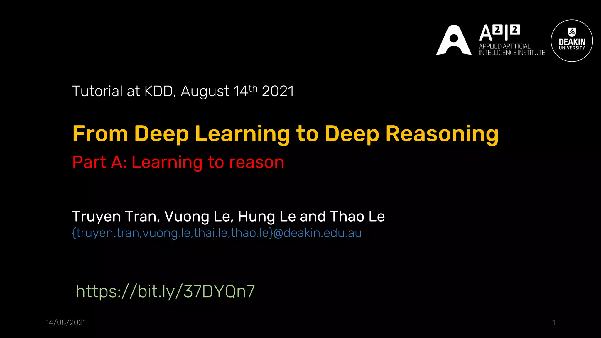 From Deep Learning to Deep Reasoning
14/08/2021 1
Tutorial at KDD, August 14th 2021
Truyen Tran, Vuong Le, Hung Le and Thao Le
{truyen.tran,vuong.le,thai.le,thao.le}@deakin.edu.au
https://bit.ly/37DYQn7
Part A: Learning to reason
 