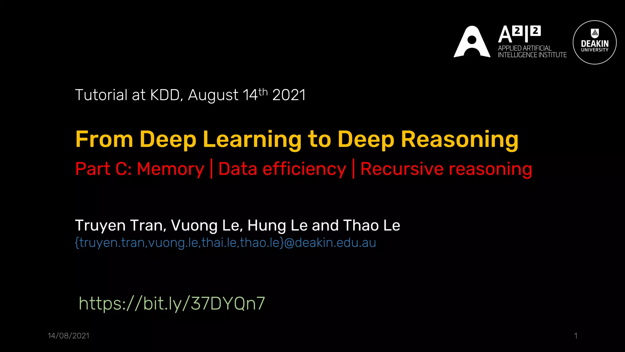 From Deep Learning to Deep Reasoning
14/08/2021 1
Tutorial at KDD, August 14th 2021
Truyen Tran, Vuong Le, Hung Le and Thao Le
{truyen.tran,vuong.le,thai.le,thao.le}@deakin.edu.au
https://bit.ly/37DYQn7
Part C: Memory | Data efficiency | Recursive reasoning
 
