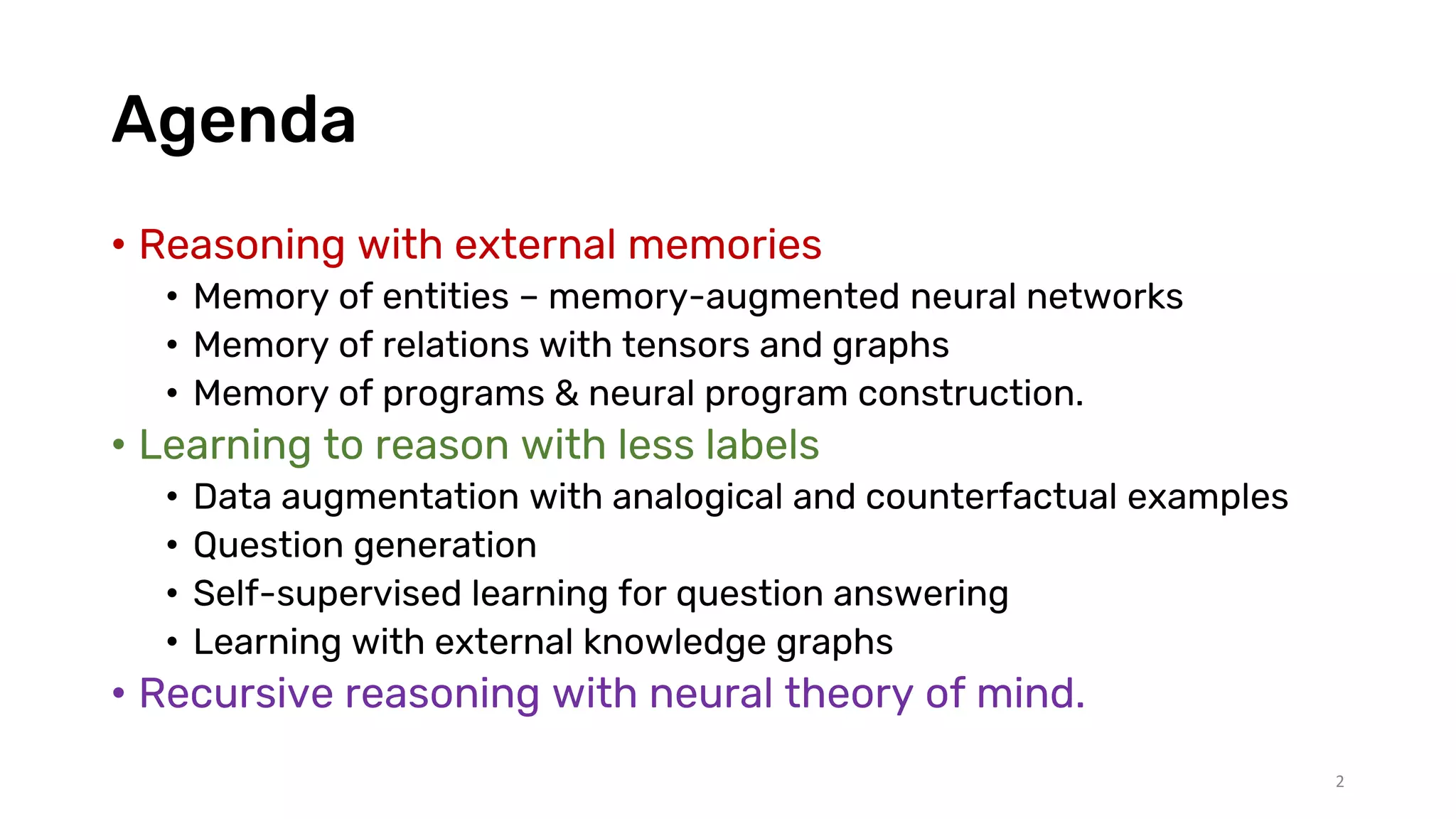Agenda
• Reasoning with external memories
• Memory of entities – memory-augmented neural networks
• Memory of relations with tensors and graphs
• Memory of programs & neural program construction.
• Learning to reason with less labels
• Data augmentation with analogical and counterfactual examples
• Question generation
• Self-supervised learning for question answering
• Learning with external knowledge graphs
• Recursive reasoning with neural theory of mind.
2
 