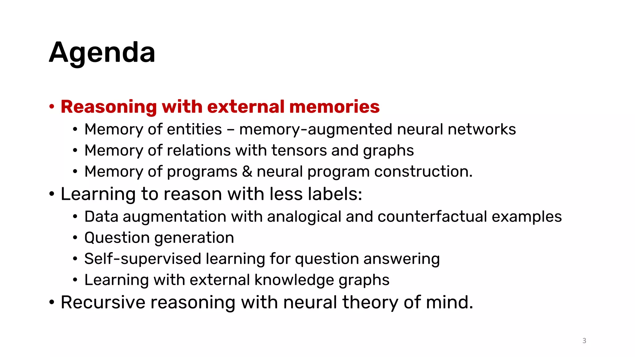 Agenda
• Reasoning with external memories
• Memory of entities – memory-augmented neural networks
• Memory of relations with tensors and graphs
• Memory of programs & neural program construction.
• Learning to reason with less labels:
• Data augmentation with analogical and counterfactual examples
• Question generation
• Self-supervised learning for question answering
• Learning with external knowledge graphs
• Recursive reasoning with neural theory of mind.
3
 