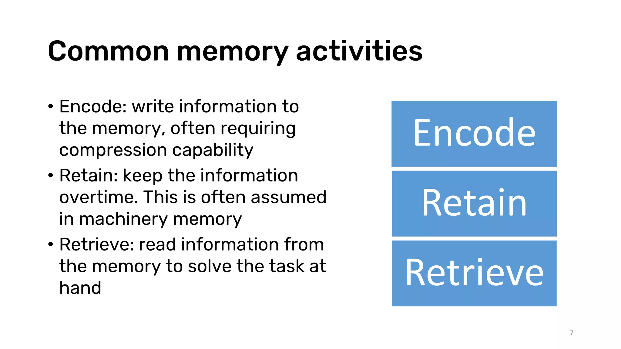 Common memory activities
• Encode: write information to
the memory, often requiring
compression capability
• Retain: keep the information
overtime. This is often assumed
in machinery memory
• Retrieve: read information from
the memory to solve the task at
hand
Encode
Retain
Retrieve
7
 