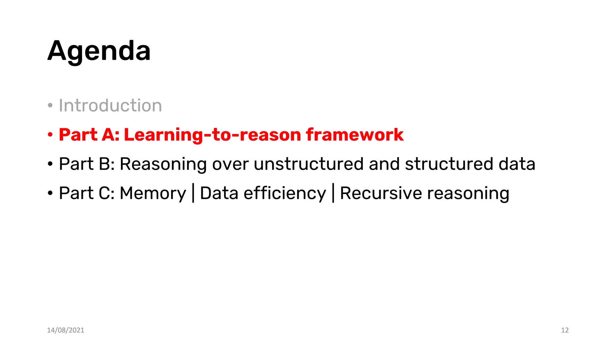 Agenda
• Introduction
• Part A: Learning-to-reason framework
• Part B: Reasoning over unstructured and structured data
• Part C: Memory | Data efficiency | Recursive reasoning
14/08/2021 12
 