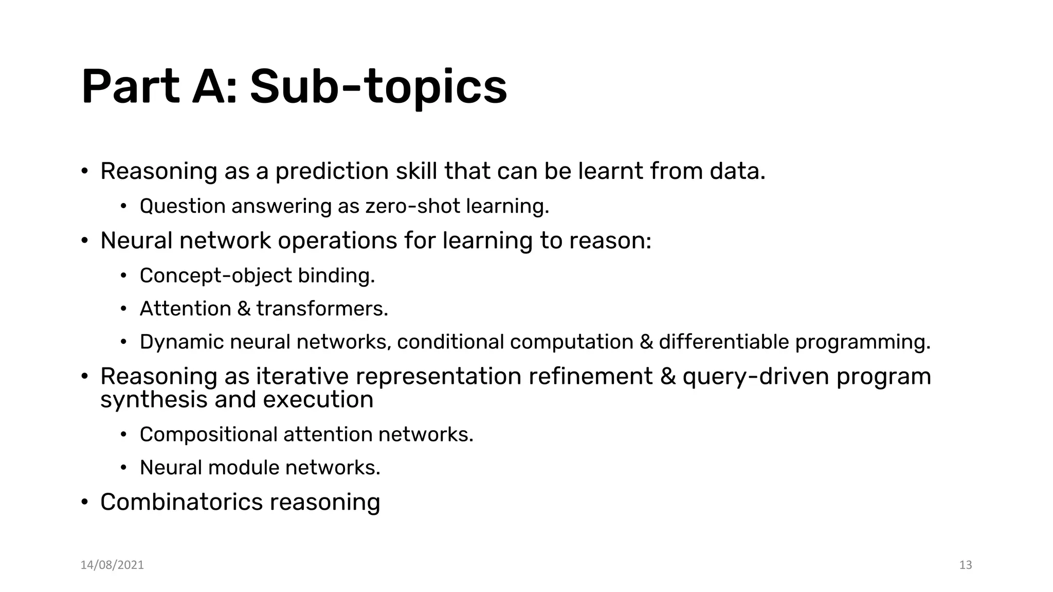 Part A: Sub-topics
• Reasoning as a prediction skill that can be learnt from data.
• Question answering as zero-shot learning.
• Neural network operations for learning to reason:
• Concept-object binding.
• Attention & transformers.
• Dynamic neural networks, conditional computation & differentiable programming.
• Reasoning as iterative representation refinement & query-driven program
synthesis and execution
• Compositional attention networks.
• Neural module networks.
• Combinatorics reasoning
14/08/2021 13
 