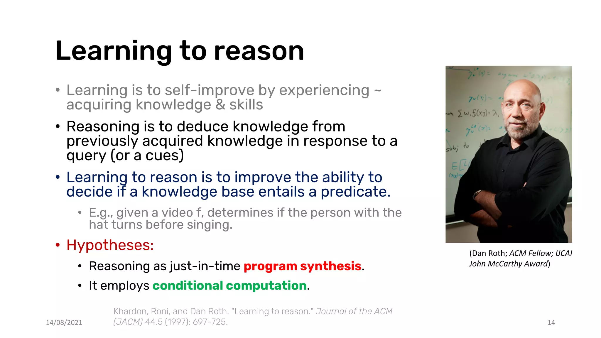 Learning to reason
• Learning is to self-improve by experiencing ~
acquiring knowledge & skills
• Reasoning is to deduce knowledge from
previously acquired knowledge in response to a
query (or a cues)
• Learning to reason is to improve the ability to
decide if a knowledge base entails a predicate.
• E.g., given a video f, determines if the person with the
hat turns before singing.
• Hypotheses:
• Reasoning as just-in-time program synthesis.
• It employs conditional computation.
14/08/2021 14
Khardon, Roni, and Dan Roth. "Learning to reason." Journal of the ACM
(JACM) 44.5 (1997): 697-725.
(Dan Roth; ACM Fellow; IJCAI
John McCarthy Award)
 