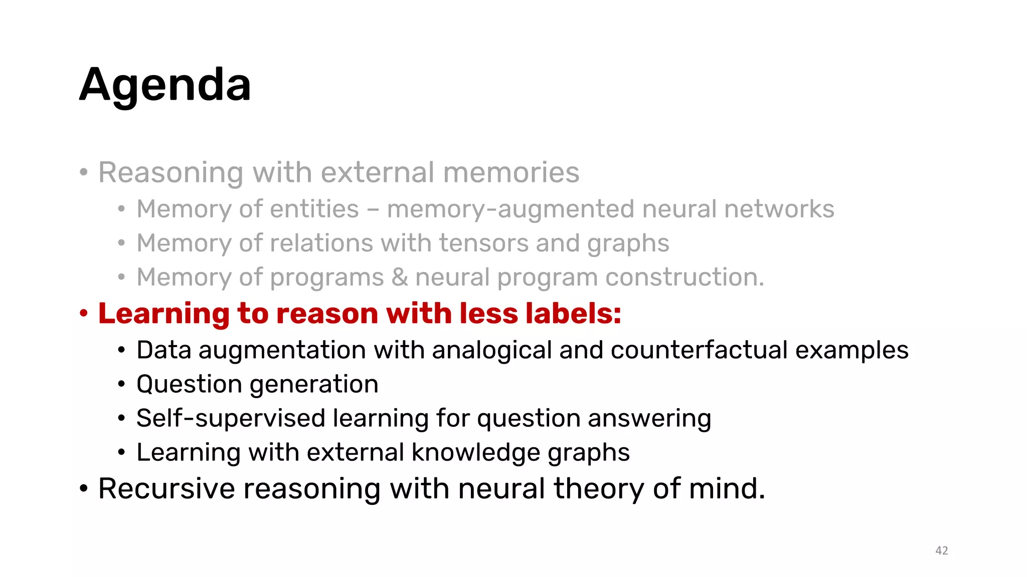 Agenda
• Reasoning with external memories
• Memory of entities – memory-augmented neural networks
• Memory of relations with tensors and graphs
• Memory of programs & neural program construction.
• Learning to reason with less labels:
• Data augmentation with analogical and counterfactual examples
• Question generation
• Self-supervised learning for question answering
• Learning with external knowledge graphs
• Recursive reasoning with neural theory of mind.
42
 