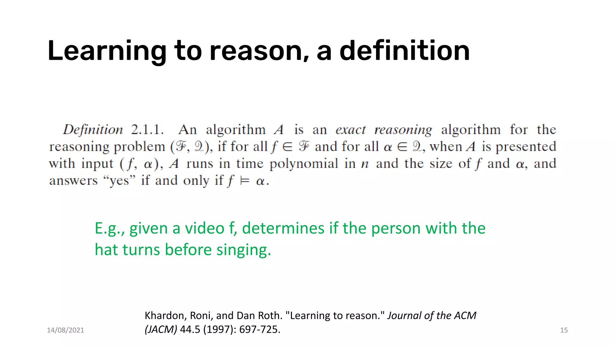 Learning to reason, a definition
14/08/2021 15
Khardon, Roni, and Dan Roth. "Learning to reason." Journal of the ACM
(JACM) 44.5 (1997): 697-725.
E.g., given a video f, determines if the person with the
hat turns before singing.
 