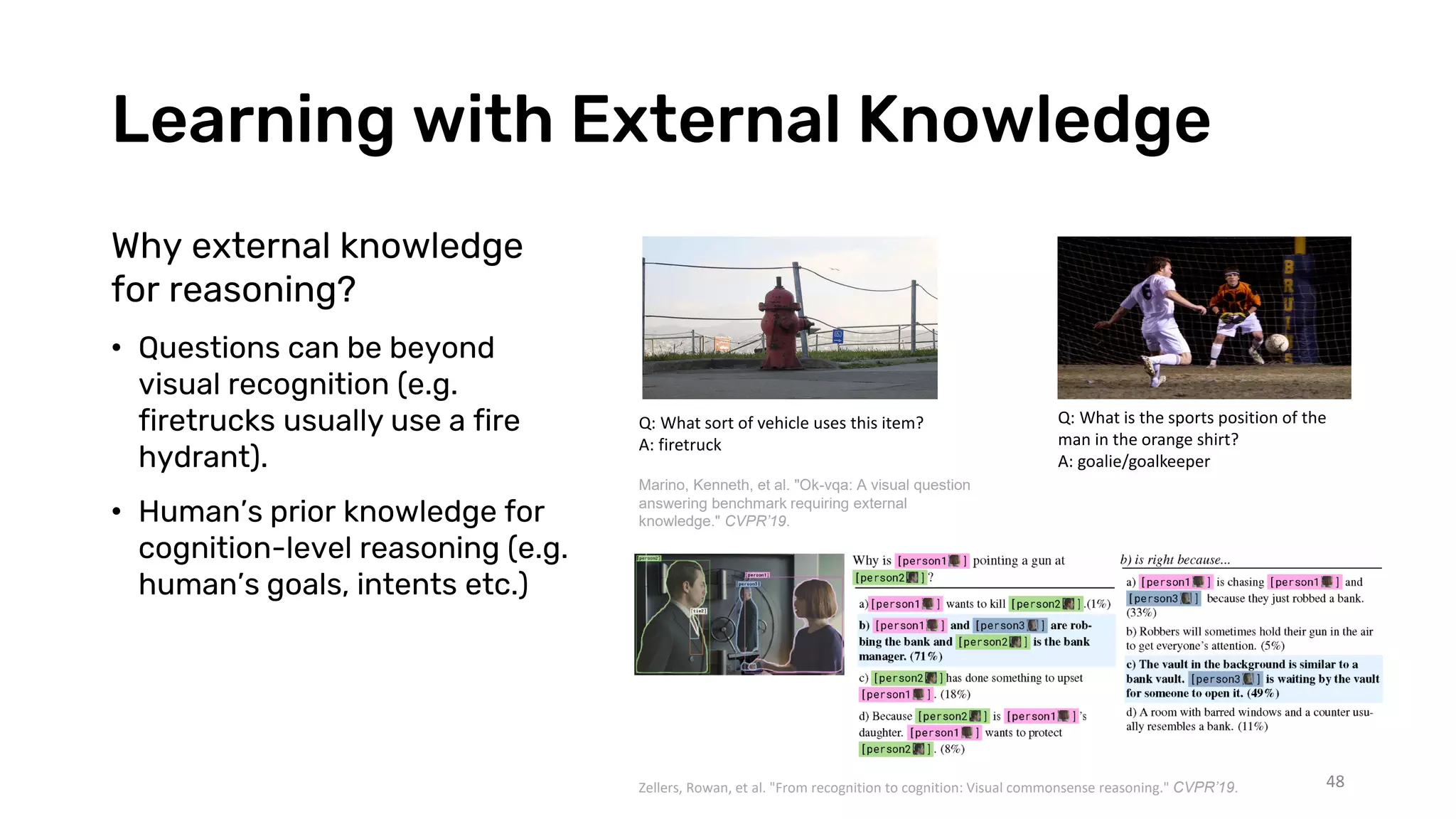 Learning with External Knowledge
48
Why external knowledge
for reasoning?
• Questions can be beyond
visual recognition (e.g.
firetrucks usually use a fire
hydrant).
• Human’s prior knowledge for
cognition-level reasoning (e.g.
human’s goals, intents etc.)
Q: What sort of vehicle uses this item?
A: firetruck
Q: What is the sports position of the
man in the orange shirt?
A: goalie/goalkeeper
Marino, Kenneth, et al. "Ok-vqa: A visual question
answering benchmark requiring external
knowledge." CVPR’19.
Zellers, Rowan, et al. "From recognition to cognition: Visual commonsense reasoning." CVPR’19.
 