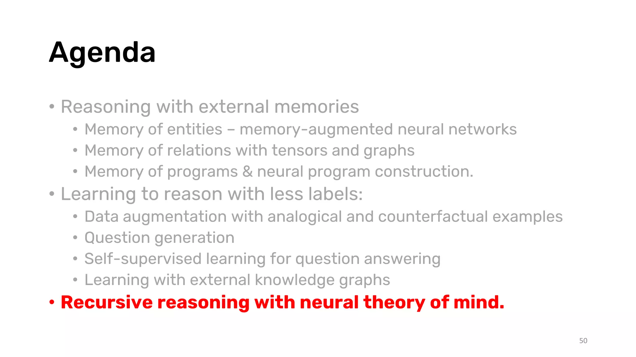 Agenda
• Reasoning with external memories
• Memory of entities – memory-augmented neural networks
• Memory of relations with tensors and graphs
• Memory of programs & neural program construction.
• Learning to reason with less labels:
• Data augmentation with analogical and counterfactual examples
• Question generation
• Self-supervised learning for question answering
• Learning with external knowledge graphs
• Recursive reasoning with neural theory of mind.
50
 