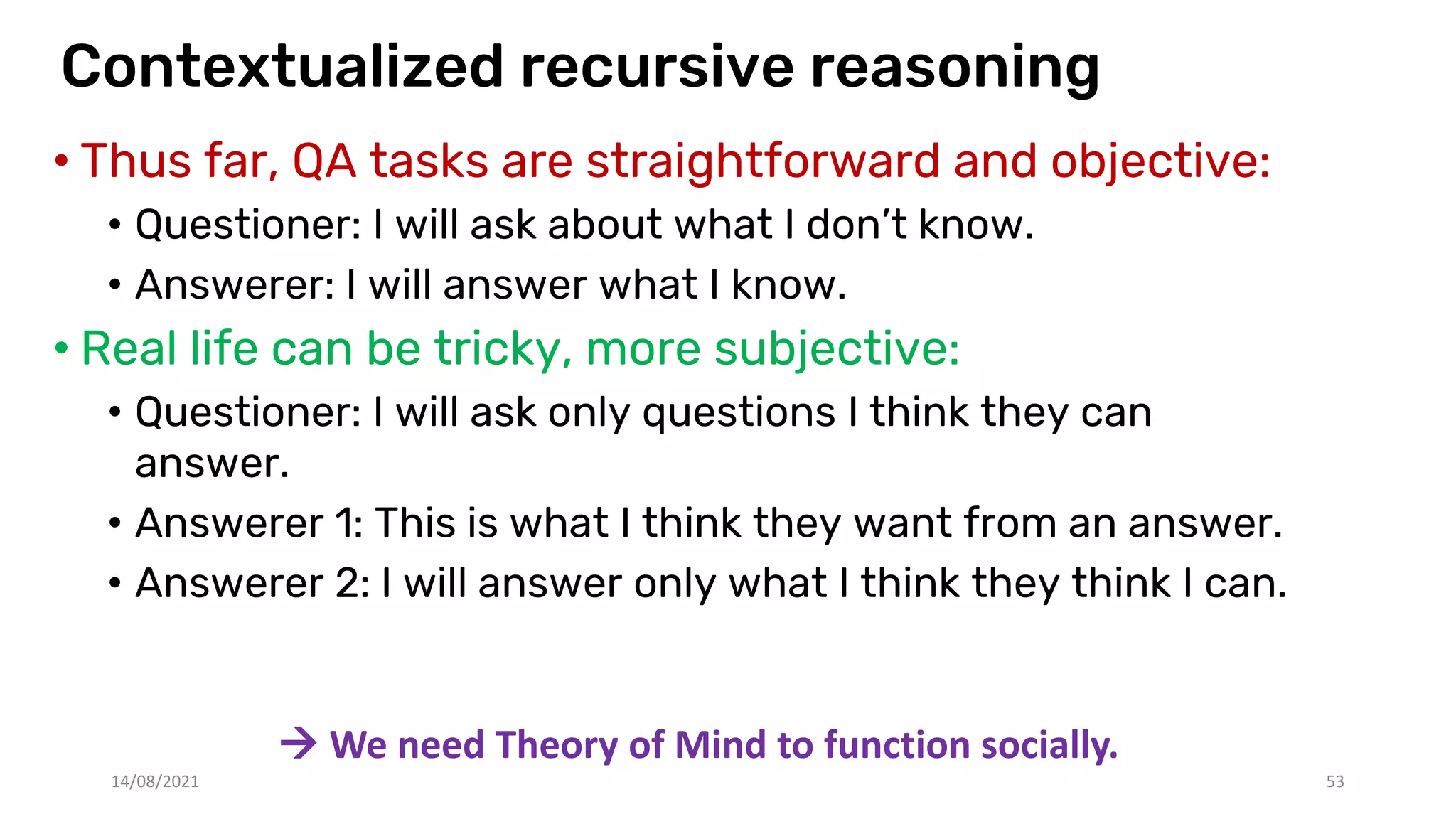 Contextualized recursive reasoning
• Thus far, QA tasks are straightforward and objective:
• Questioner: I will ask about what I don’t know.
• Answerer: I will answer what I know.
• Real life can be tricky, more subjective:
• Questioner: I will ask only questions I think they can
answer.
• Answerer 1: This is what I think they want from an answer.
• Answerer 2: I will answer only what I think they think I can.
14/08/2021 53
 We need Theory of Mind to function socially.
 