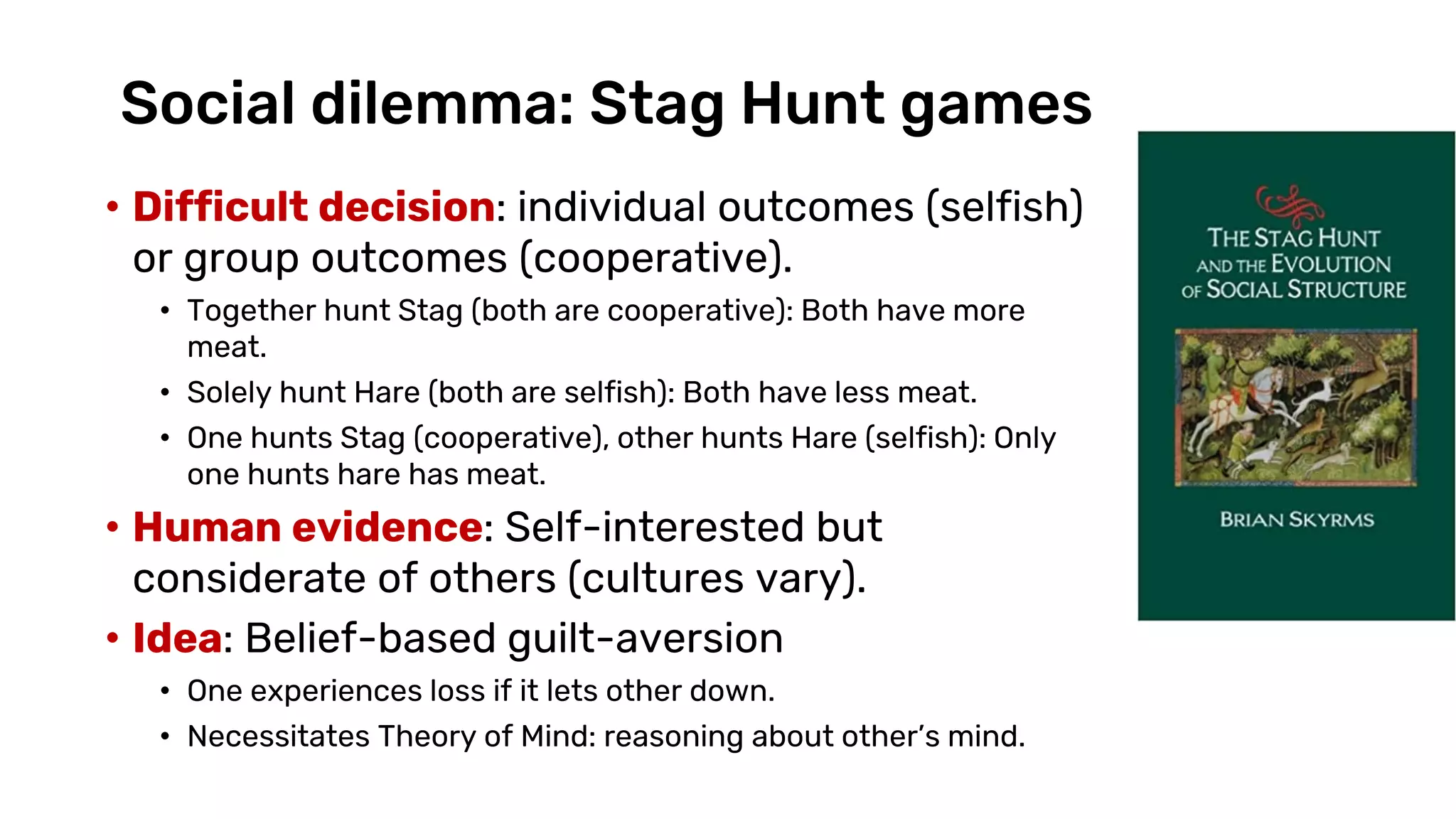 Social dilemma: Stag Hunt games
• Difficult decision: individual outcomes (selfish)
or group outcomes (cooperative).
• Together hunt Stag (both are cooperative): Both have more
meat.
• Solely hunt Hare (both are selfish): Both have less meat.
• One hunts Stag (cooperative), other hunts Hare (selfish): Only
one hunts hare has meat.
• Human evidence: Self-interested but
considerate of others (cultures vary).
• Idea: Belief-based guilt-aversion
• One experiences loss if it lets other down.
• Necessitates Theory of Mind: reasoning about other’s mind.
 