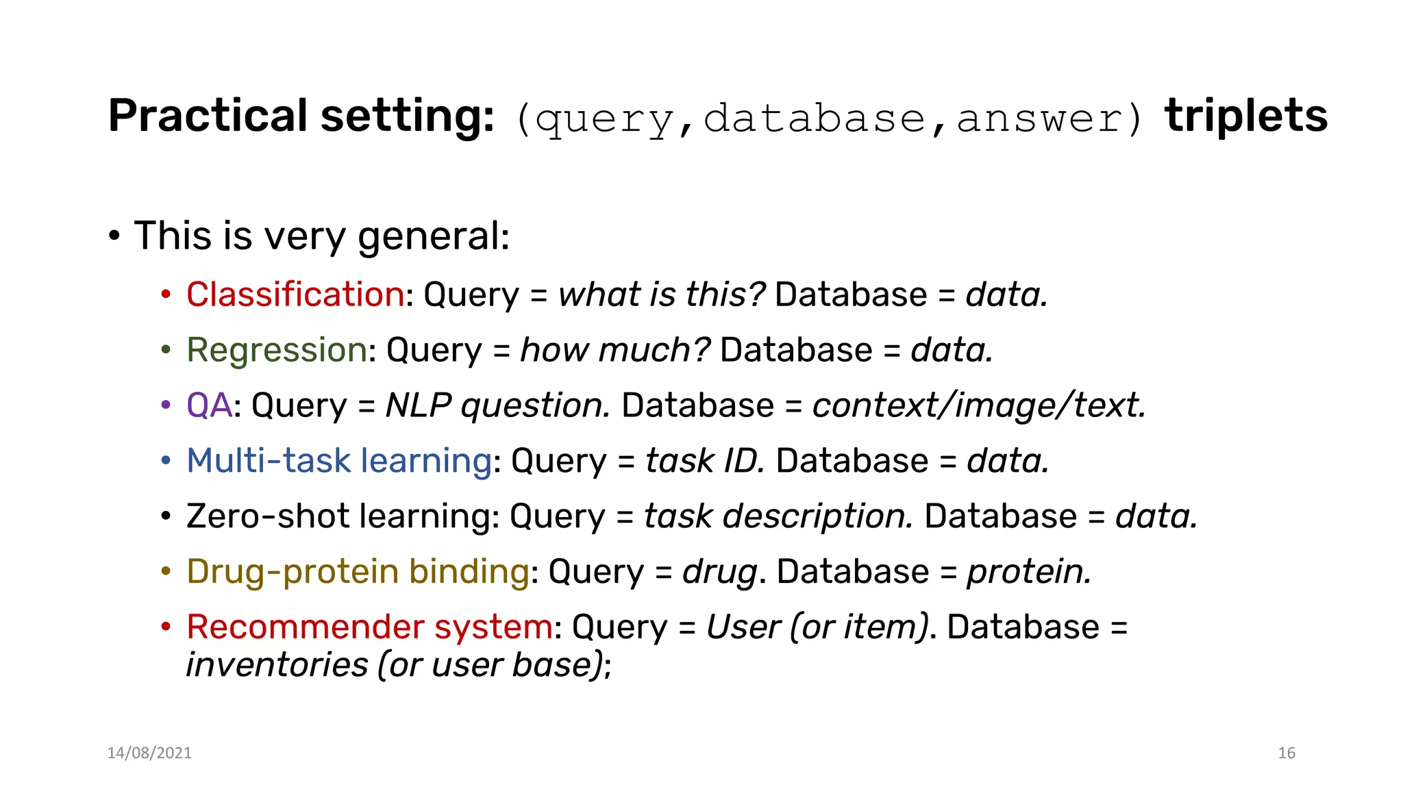 Practical setting: (query,database,answer) triplets
• This is very general:
• Classification: Query = what is this? Database = data.
• Regression: Query = how much? Database = data.
• QA: Query = NLP question. Database = context/image/text.
• Multi-task learning: Query = task ID. Database = data.
• Zero-shot learning: Query = task description. Database = data.
• Drug-protein binding: Query = drug. Database = protein.
• Recommender system: Query = User (or item). Database =
inventories (or user base);
14/08/2021 16
 