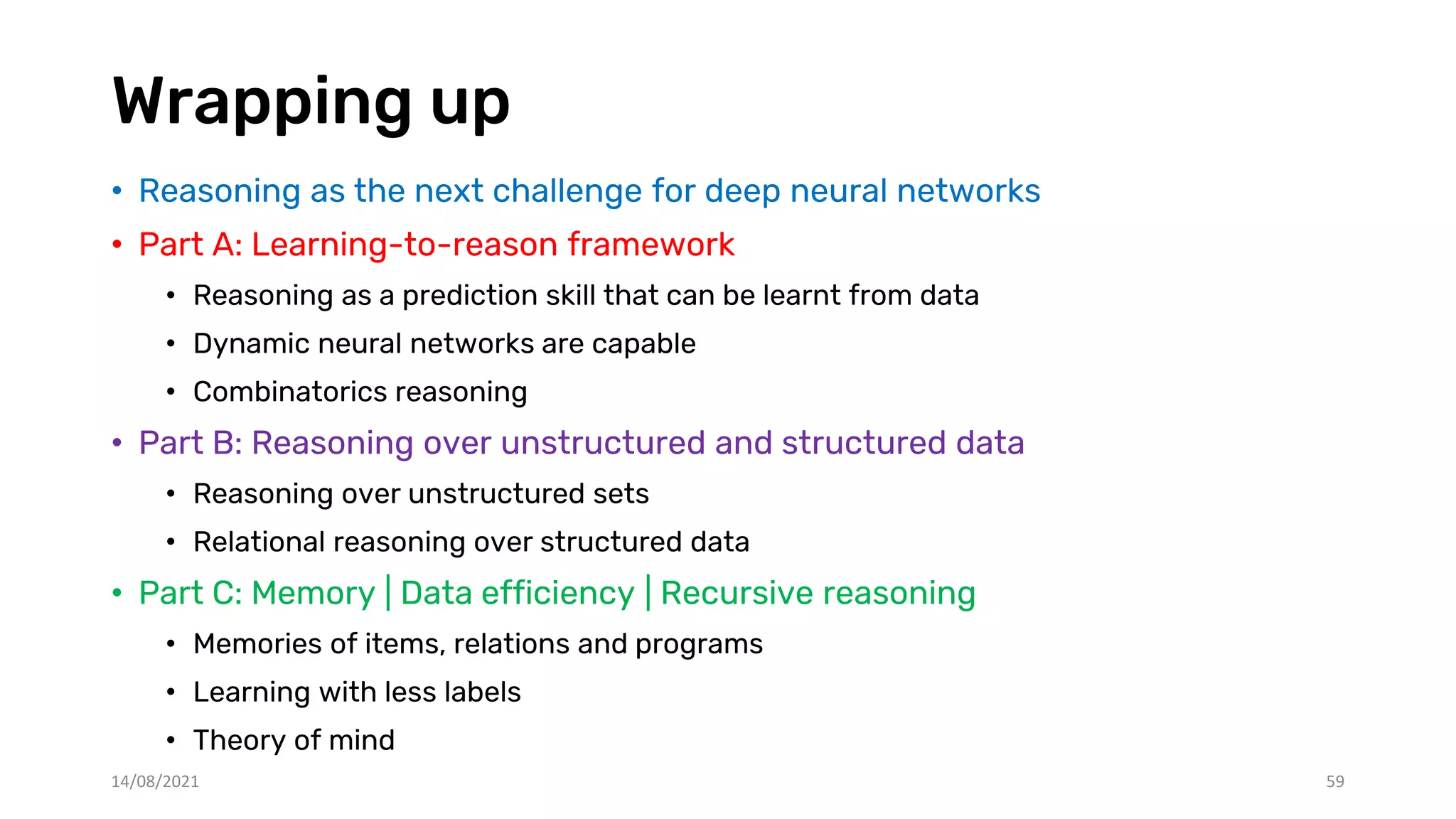 Wrapping up
• Reasoning as the next challenge for deep neural networks
• Part A: Learning-to-reason framework
• Reasoning as a prediction skill that can be learnt from data
• Dynamic neural networks are capable
• Combinatorics reasoning
• Part B: Reasoning over unstructured and structured data
• Reasoning over unstructured sets
• Relational reasoning over structured data
• Part C: Memory | Data efficiency | Recursive reasoning
• Memories of items, relations and programs
• Learning with less labels
• Theory of mind
14/08/2021 59
 