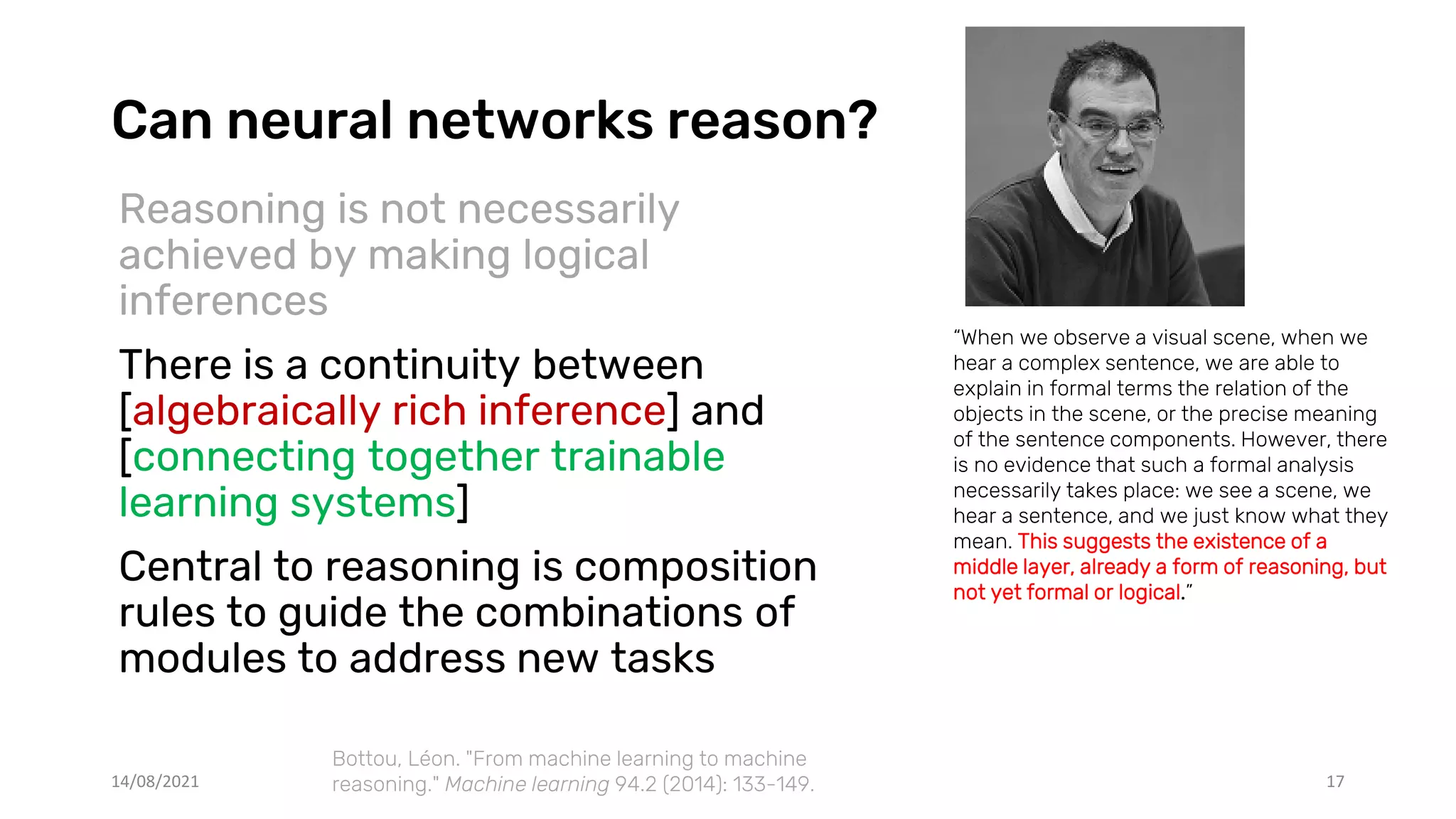 Can neural networks reason?
Reasoning is not necessarily
achieved by making logical
inferences
There is a continuity between
[algebraically rich inference] and
[connecting together trainable
learning systems]
Central to reasoning is composition
rules to guide the combinations of
modules to address new tasks
14/08/2021 17
“When we observe a visual scene, when we
hear a complex sentence, we are able to
explain in formal terms the relation of the
objects in the scene, or the precise meaning
of the sentence components. However, there
is no evidence that such a formal analysis
necessarily takes place: we see a scene, we
hear a sentence, and we just know what they
mean. This suggests the existence of a
middle layer, already a form of reasoning, but
not yet formal or logical.”
Bottou, Léon. "From machine learning to machine
reasoning." Machine learning 94.2 (2014): 133-149.
 