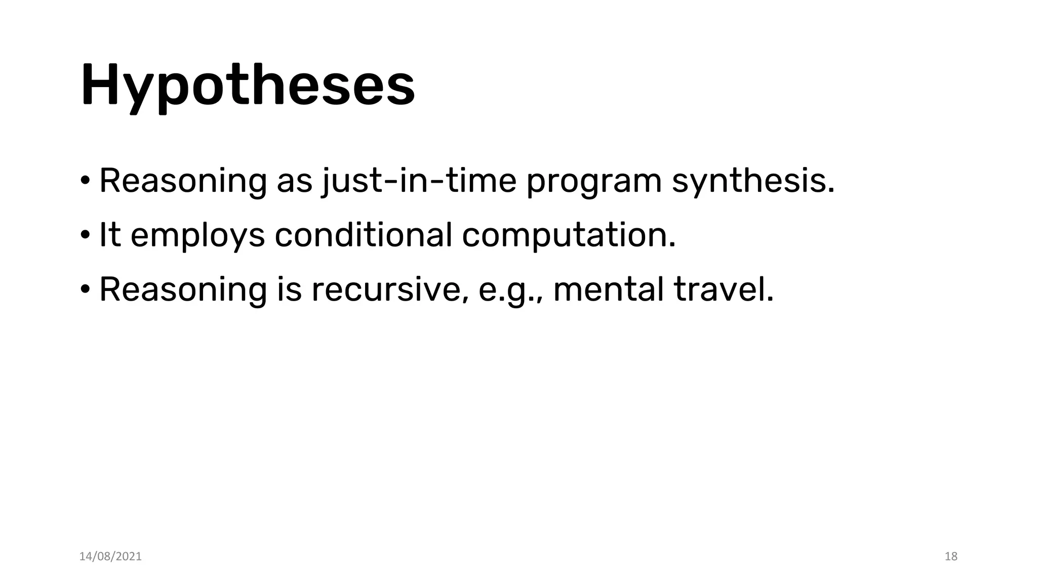 Hypotheses
• Reasoning as just-in-time program synthesis.
• It employs conditional computation.
• Reasoning is recursive, e.g., mental travel.
14/08/2021 18
 