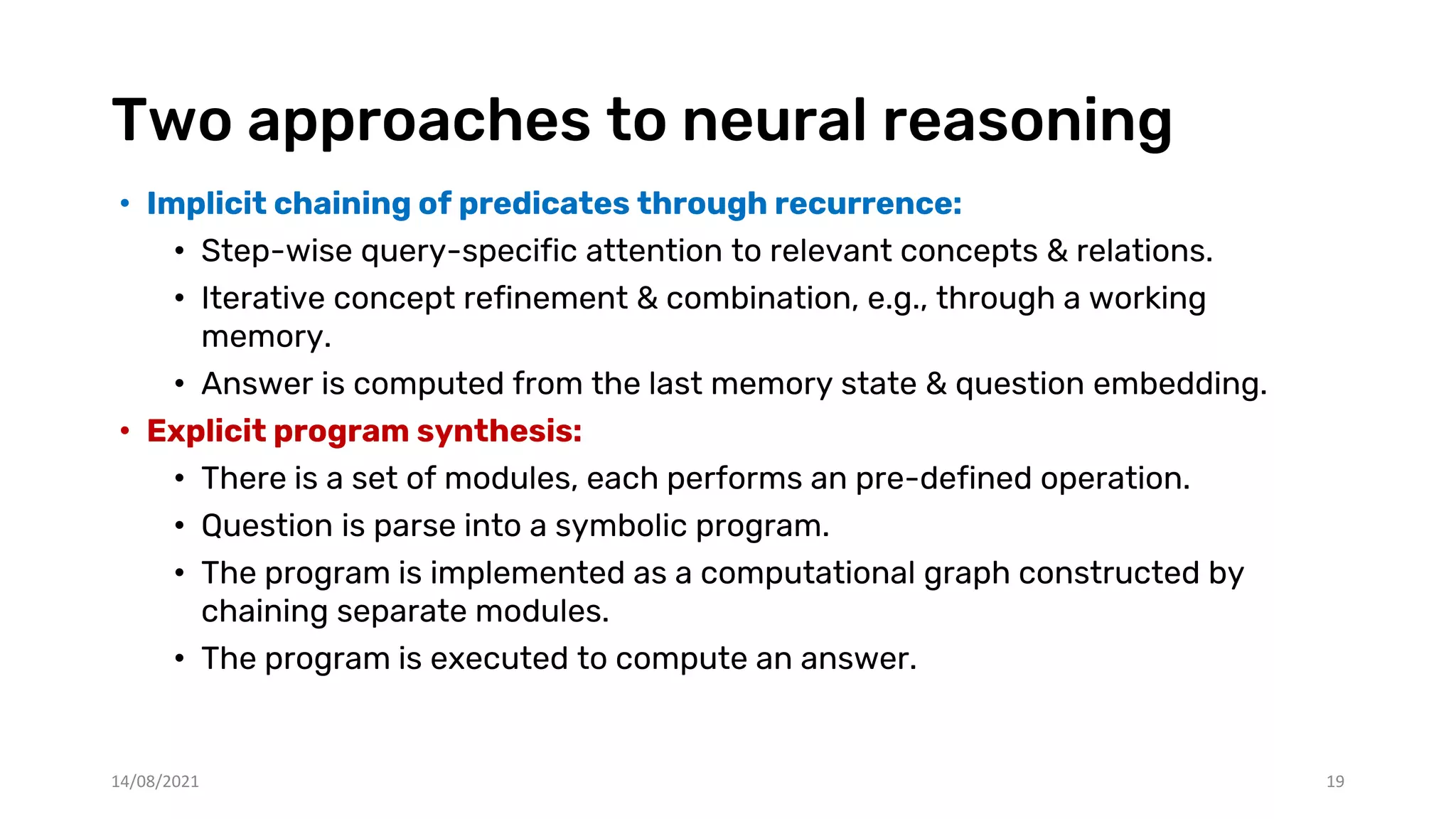 Two approaches to neural reasoning
• Implicit chaining of predicates through recurrence:
• Step-wise query-specific attention to relevant concepts & relations.
• Iterative concept refinement & combination, e.g., through a working
memory.
• Answer is computed from the last memory state & question embedding.
• Explicit program synthesis:
• There is a set of modules, each performs an pre-defined operation.
• Question is parse into a symbolic program.
• The program is implemented as a computational graph constructed by
chaining separate modules.
• The program is executed to compute an answer.
14/08/2021 19
 
