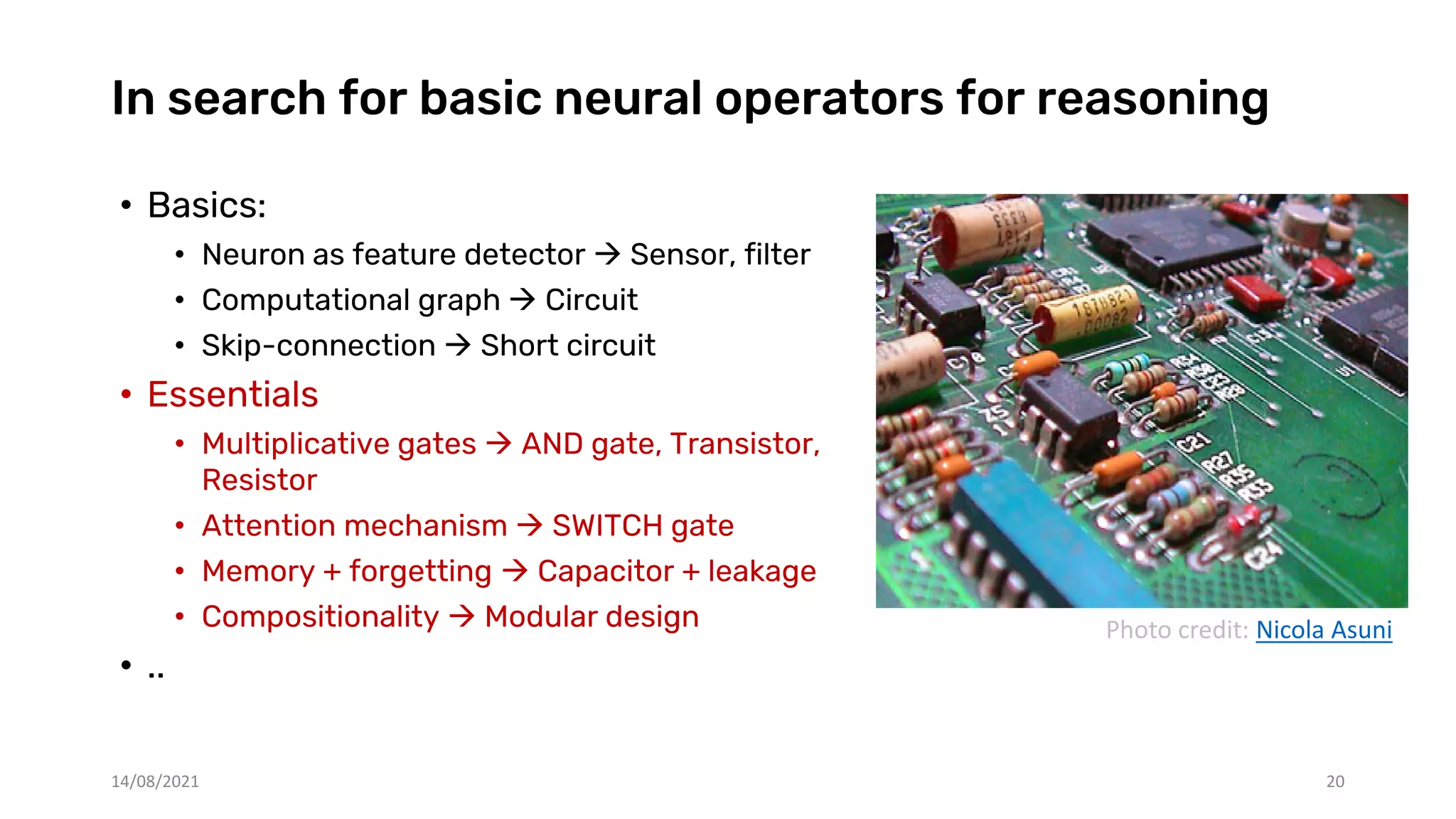 In search for basic neural operators for reasoning
• Basics:
• Neuron as feature detector  Sensor, filter
• Computational graph  Circuit
• Skip-connection  Short circuit
• Essentials
• Multiplicative gates  AND gate, Transistor,
Resistor
• Attention mechanism  SWITCH gate
• Memory + forgetting  Capacitor + leakage
• Compositionality  Modular design
• ..
14/08/2021 20
Photo credit: Nicola Asuni
 