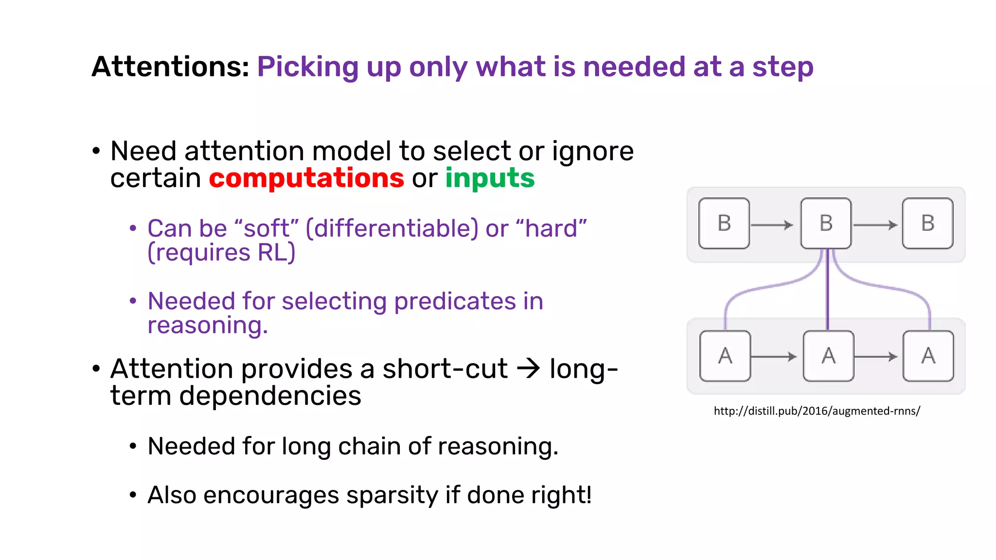 Attentions: Picking up only what is needed at a step
• Need attention model to select or ignore
certain computations or inputs
• Can be “soft” (differentiable) or “hard”
(requires RL)
• Needed for selecting predicates in
reasoning.
• Attention provides a short-cut  long-
term dependencies
• Needed for long chain of reasoning.
• Also encourages sparsity if done right!
http://distill.pub/2016/augmented-rnns/
 