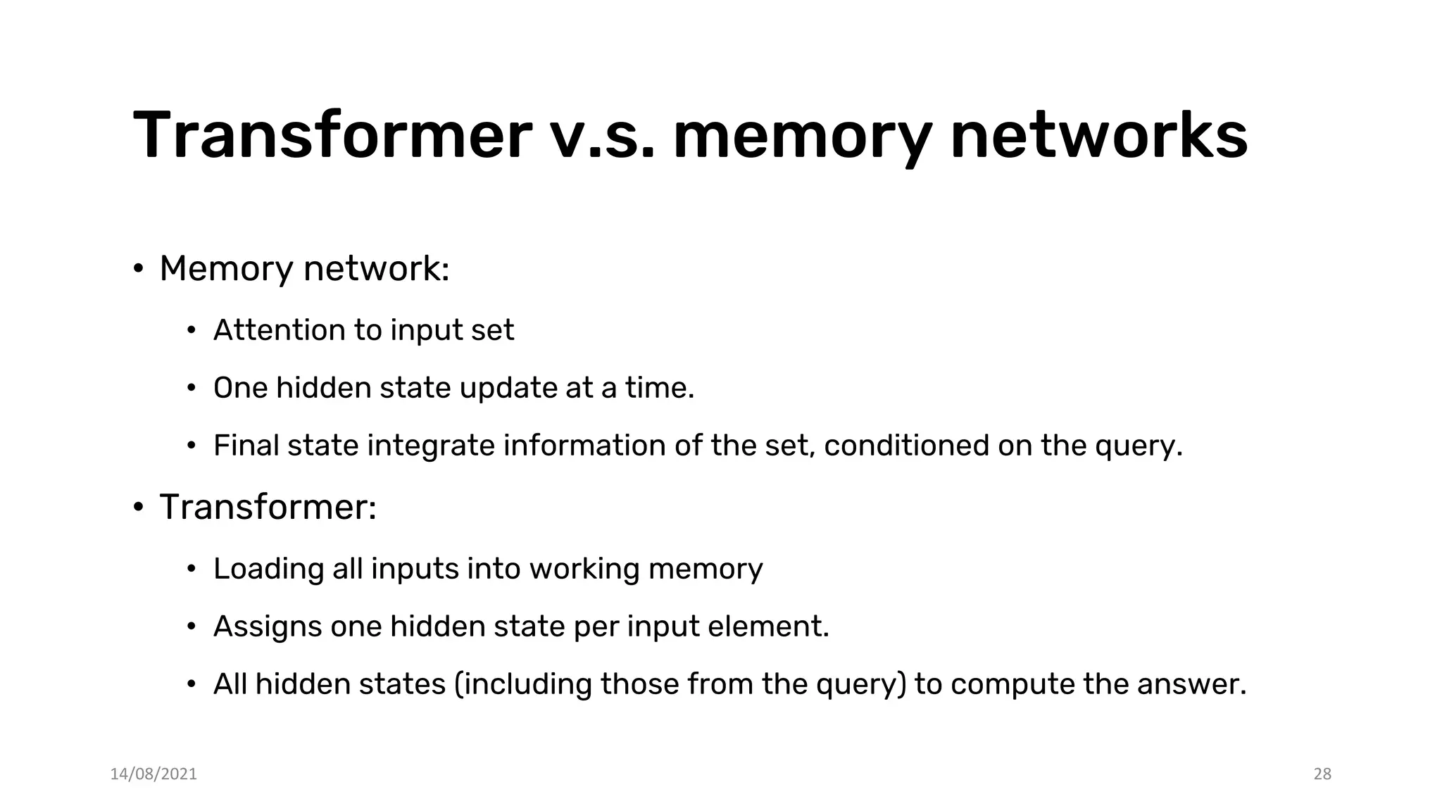 Transformer v.s. memory networks
• Memory network:
• Attention to input set
• One hidden state update at a time.
• Final state integrate information of the set, conditioned on the query.
• Transformer:
• Loading all inputs into working memory
• Assigns one hidden state per input element.
• All hidden states (including those from the query) to compute the answer.
14/08/2021 28
 