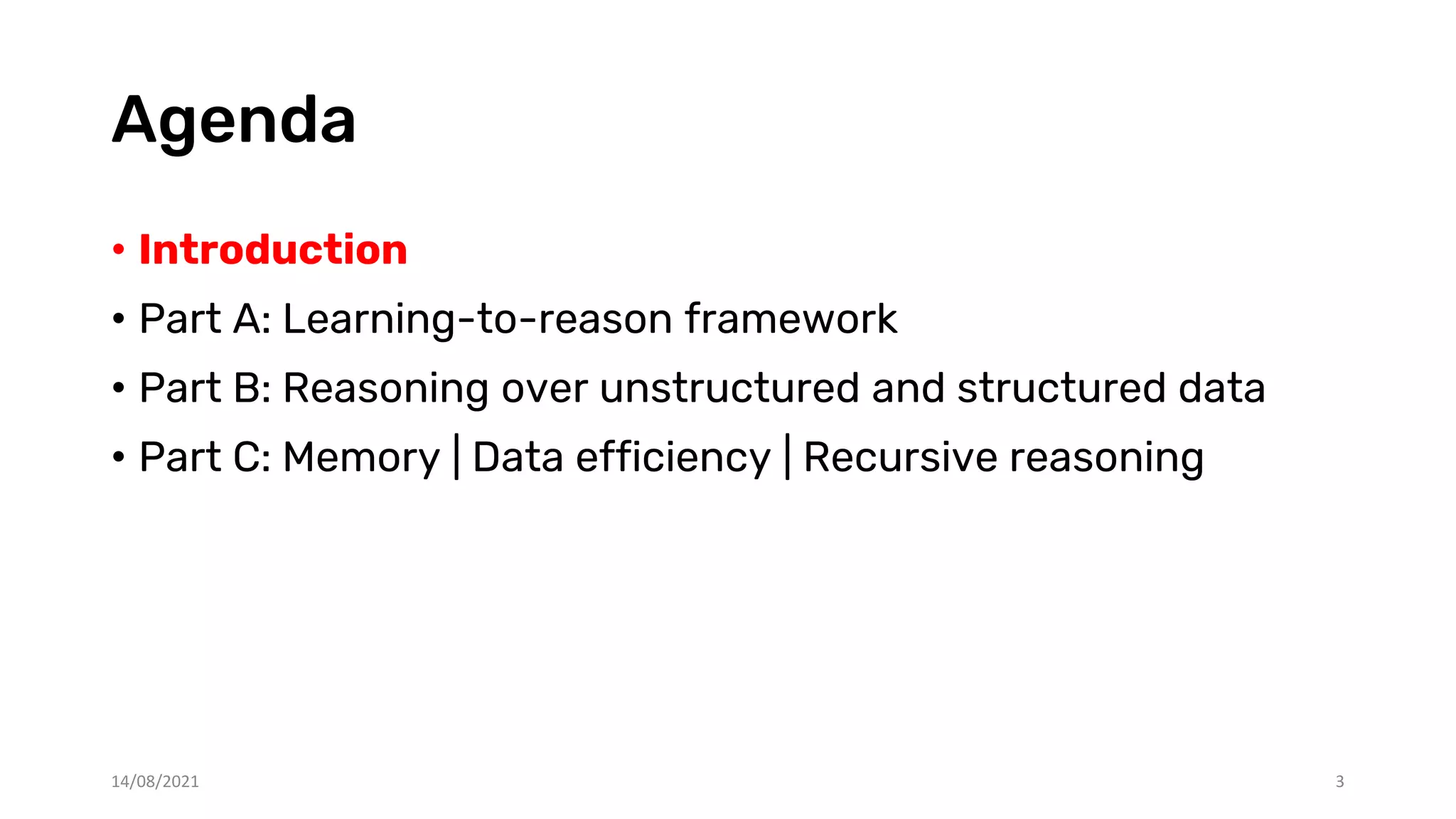 Agenda
• Introduction
• Part A: Learning-to-reason framework
• Part B: Reasoning over unstructured and structured data
• Part C: Memory | Data efficiency | Recursive reasoning
14/08/2021 3
 
