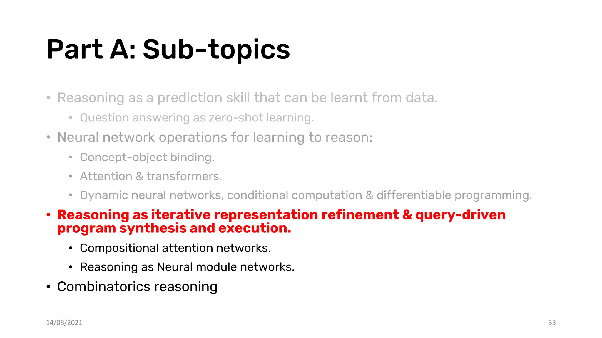 Part A: Sub-topics
• Reasoning as a prediction skill that can be learnt from data.
• Question answering as zero-shot learning.
• Neural network operations for learning to reason:
• Concept-object binding.
• Attention & transformers.
• Dynamic neural networks, conditional computation & differentiable programming.
• Reasoning as iterative representation refinement & query-driven
program synthesis and execution.
• Compositional attention networks.
• Reasoning as Neural module networks.
• Combinatorics reasoning
14/08/2021 33
 