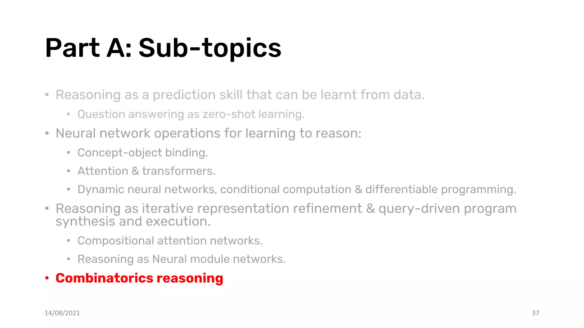 Part A: Sub-topics
• Reasoning as a prediction skill that can be learnt from data.
• Question answering as zero-shot learning.
• Neural network operations for learning to reason:
• Concept-object binding.
• Attention & transformers.
• Dynamic neural networks, conditional computation & differentiable programming.
• Reasoning as iterative representation refinement & query-driven program
synthesis and execution.
• Compositional attention networks.
• Reasoning as Neural module networks.
• Combinatorics reasoning
14/08/2021 37
 