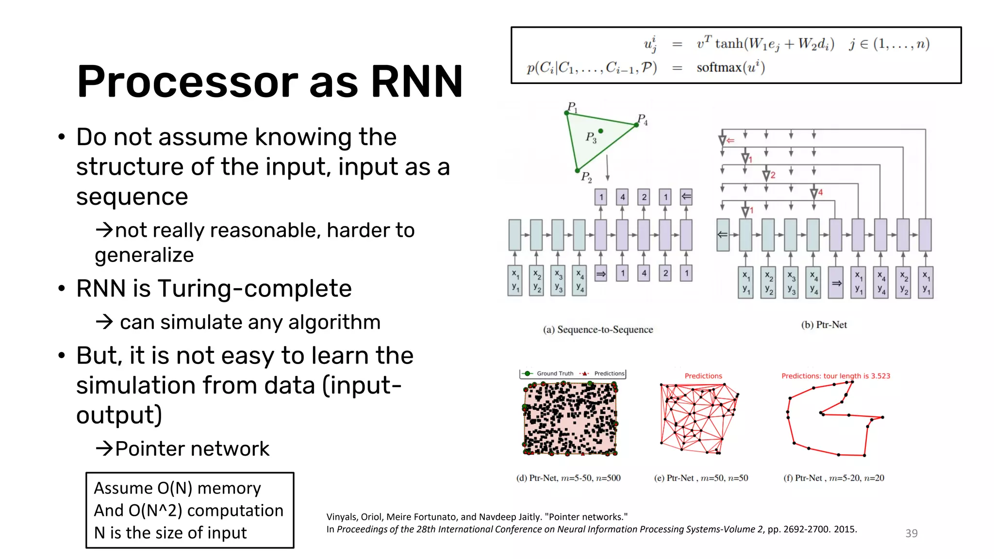 Processor as RNN
• Do not assume knowing the
structure of the input, input as a
sequence
not really reasonable, harder to
generalize
• RNN is Turing-complete
 can simulate any algorithm
• But, it is not easy to learn the
simulation from data (input-
output)
Pointer network
39
Assume O(N) memory
And O(N^2) computation
N is the size of input
Vinyals, Oriol, Meire Fortunato, and Navdeep Jaitly. "Pointer networks."
In Proceedings of the 28th International Conference on Neural Information Processing Systems-Volume 2, pp. 2692-2700. 2015.
 