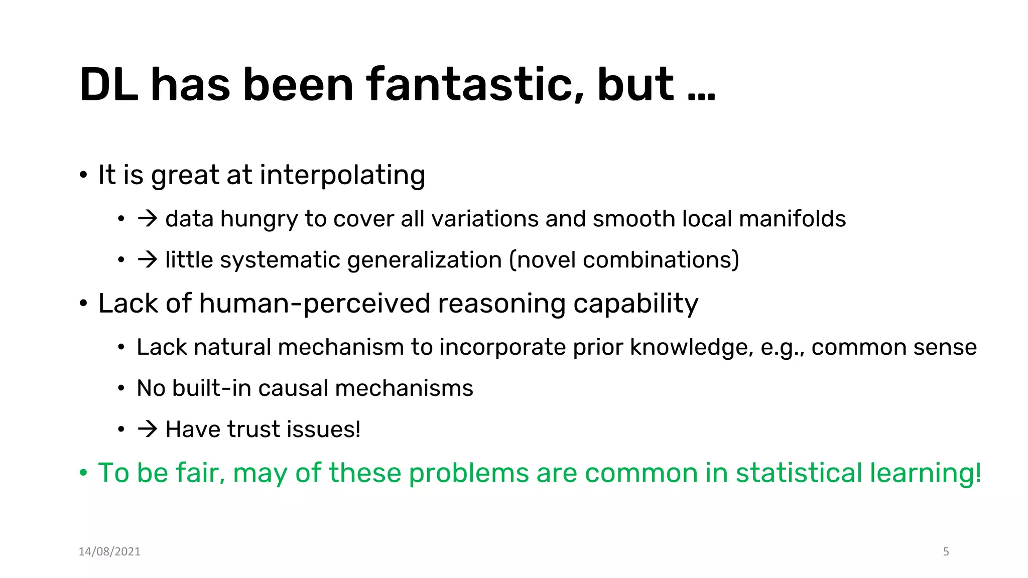 DL has been fantastic, but …
• It is great at interpolating
•  data hungry to cover all variations and smooth local manifolds
•  little systematic generalization (novel combinations)
• Lack of human-perceived reasoning capability
• Lack natural mechanism to incorporate prior knowledge, e.g., common sense
• No built-in causal mechanisms
•  Have trust issues!
• To be fair, may of these problems are common in statistical learning!
14/08/2021 5
 